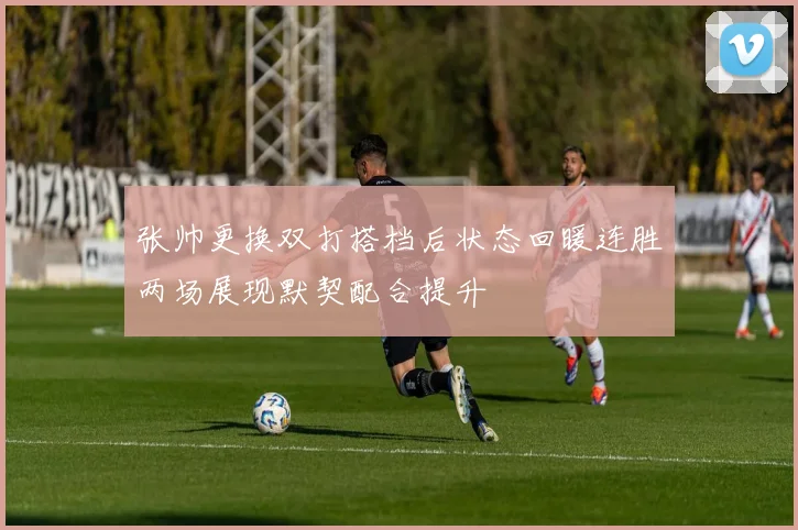 张帅更换双打搭档后状态回暖连胜两场展现默契配合提升