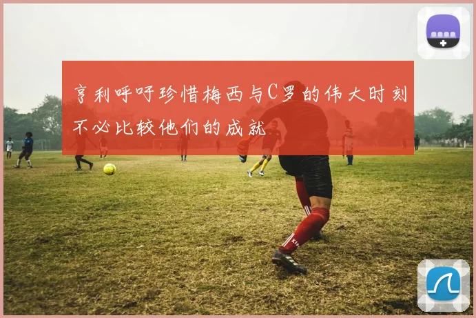 亨利呼吁珍惜梅西与C罗的伟大时刻不必比较他们的成就
