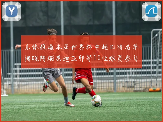 东体报道本届世界杯中超旧将名单揭晓阿瑙恩迪亚耶等10位球员参与盛事