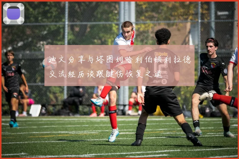 迪文分享与塔图姆哈利伯顿利拉德交流经历谈跟腱伤恢复之道