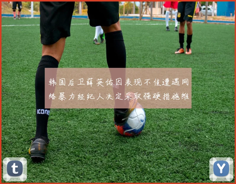 韩国后卫薛英佑因表现不佳遭遇网络暴力经纪人决定采取强硬措施维护权益