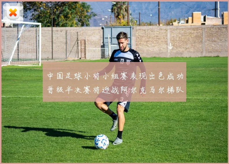 中国足球小将小组赛表现出色成功晋级半决赛将迎战阿尔克马尔梯队