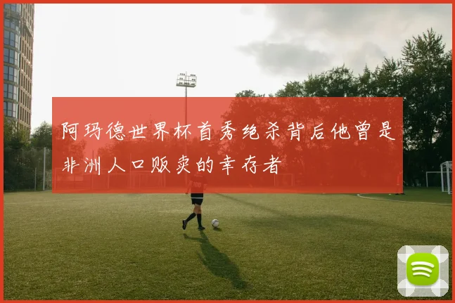 阿玛德世界杯首秀绝杀背后他曾是非洲人口贩卖的幸存者