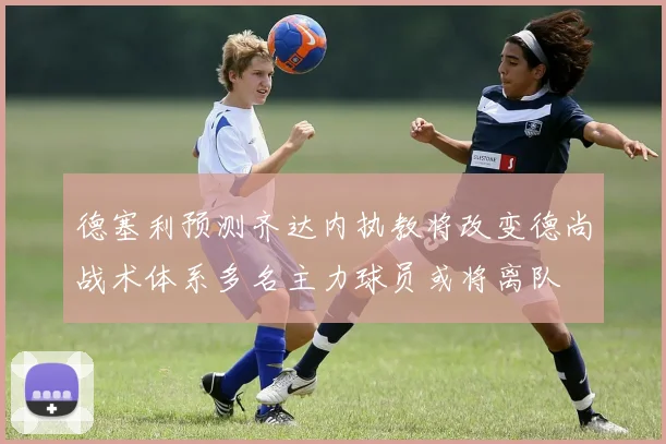 德塞利预测齐达内执教将改变德尚战术体系多名主力球员或将离队