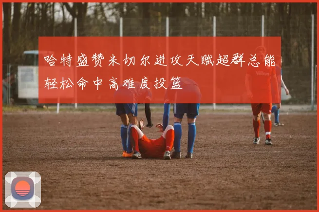 哈特盛赞米切尔进攻天赋超群总能轻松命中高难度投篮