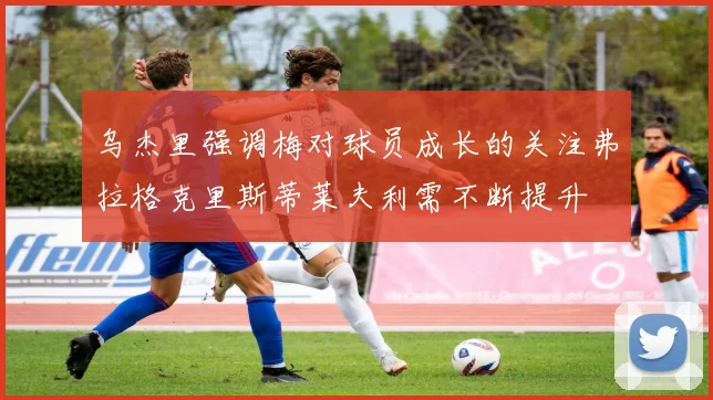 乌杰里强调梅对球员成长的关注弗拉格克里斯蒂莱夫利需不断提升