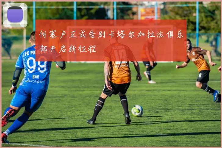 何塞卢正式告别卡塔尔加拉法俱乐部开启新征程