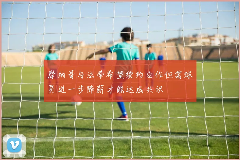 摩纳哥与法蒂希望续约合作但需球员进一步降薪才能达成共识