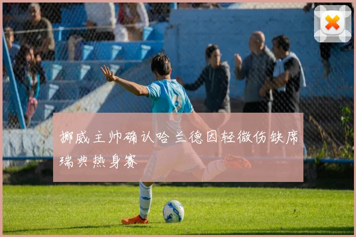 挪威主帅确认哈兰德因轻微伤缺席瑞典热身赛