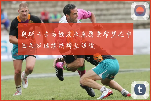 奥斯卡专访畅谈未来愿景希望在中国足坛继续拼搏至退役