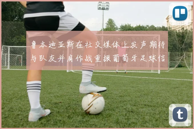 鲁本迪亚斯在社交媒体上发声期待与队友并肩作战重振葡萄牙足球信心