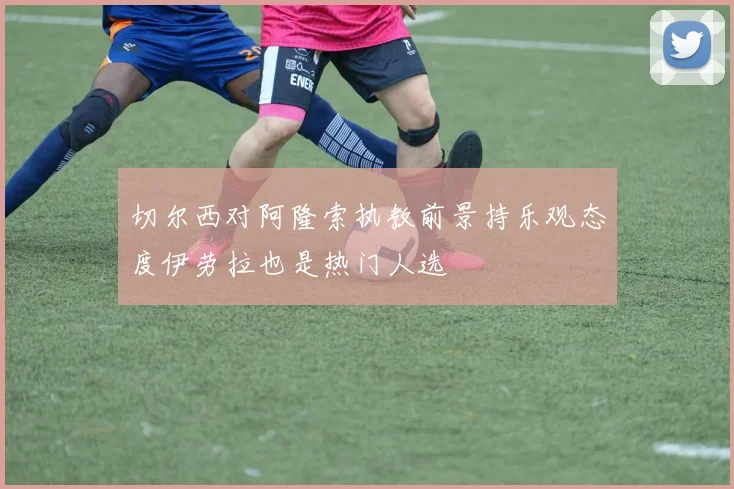切尔西对阿隆索执教前景持乐观态度伊劳拉也是热门人选