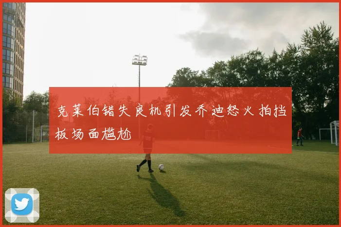 克莱伯错失良机引发乔迪怒火拍挡板场面尴尬