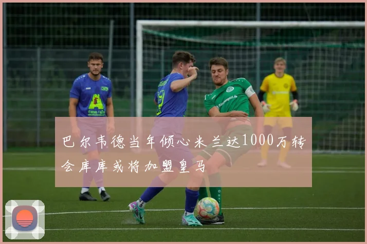 巴尔韦德当年倾心米兰达1000万转会库库或将加盟皇马
