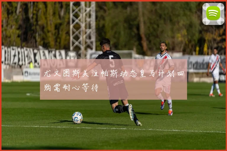 尤文图斯关注帕斯动态皇马计划回购需耐心等待