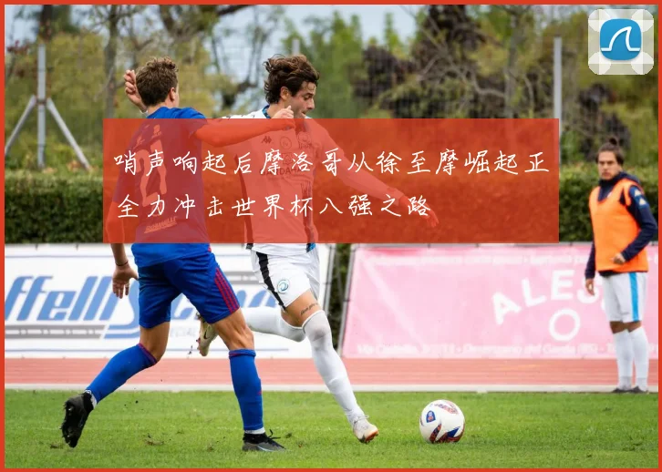 哨声响起后摩洛哥从徐至摩崛起正全力冲击世界杯八强之路