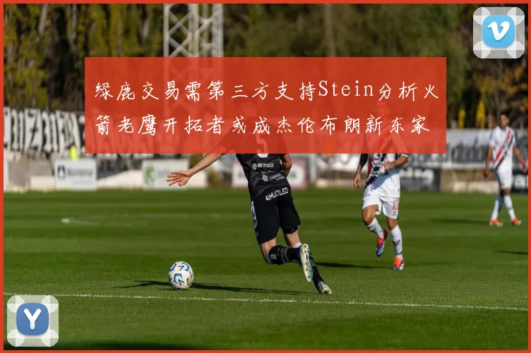 绿鹿交易需第三方支持Stein分析火箭老鹰开拓者或成杰伦布朗新东家