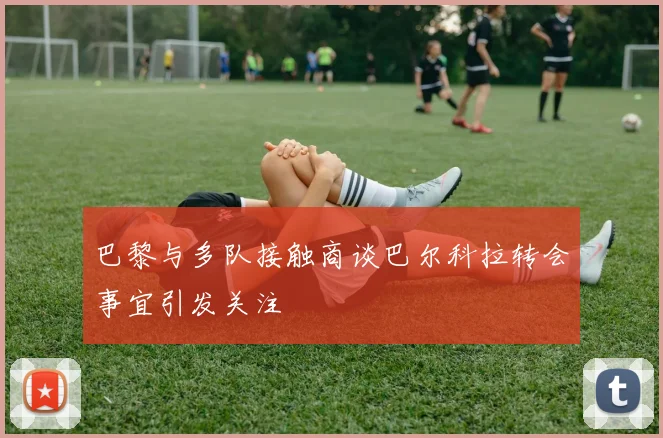 巴黎与多队接触商谈巴尔科拉转会事宜引发关注